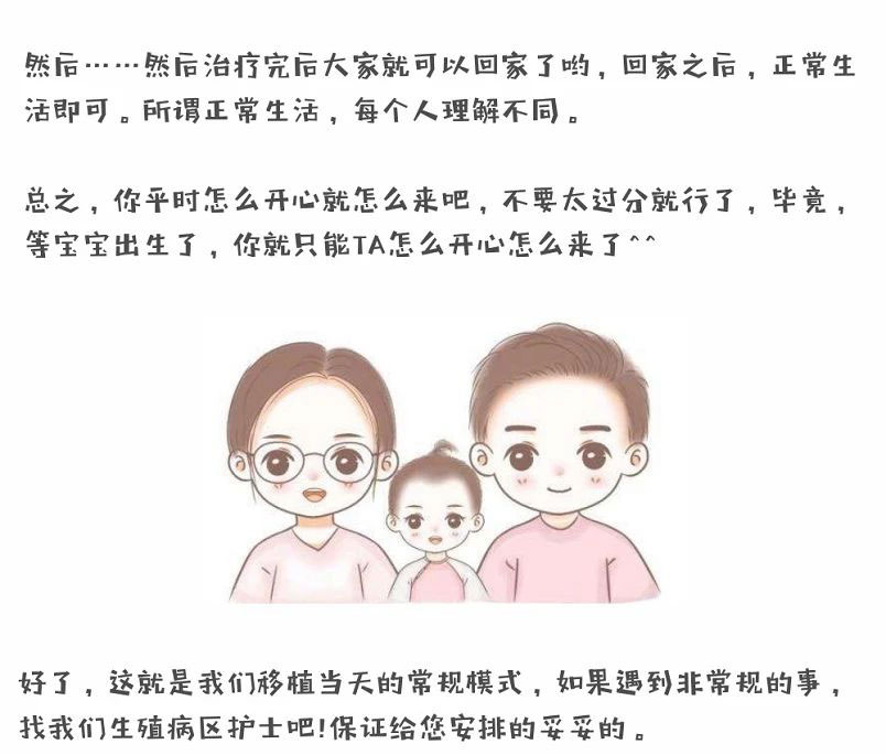 然后.....然后治疗完后大家就可以回家了哟，回家之后，正常生活即可。所谓正常生活，每个人理解不同。总之，你平时怎么开心就怎么来吧，不要太过分就行了，毕竟，等宝宝出生了，你就只能TA怎么开心怎么来了^^，好了，这就是我们移植当天的常规模式，如果遇到非常规的事，找我们生殖病区护士吧!保证给您安排的妥妥的。